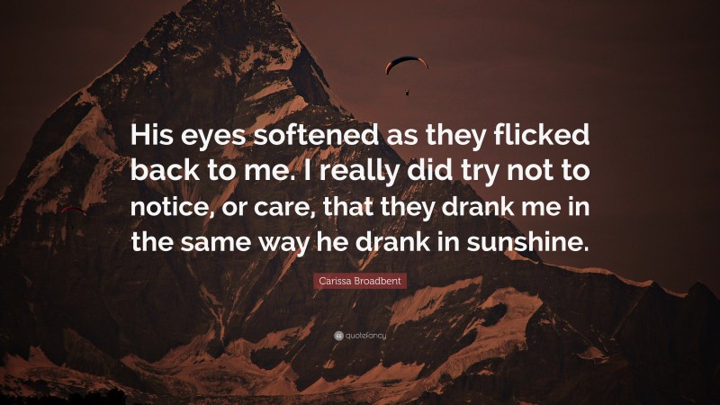 Carissa Broadbent Quote: “His eyes softened as they flicked back to me. I really did try not to notice, or care, that they drank me in the same way he drank in sunshine.”