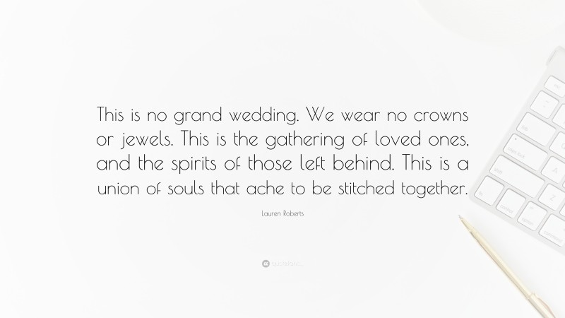 Lauren Roberts Quote: “This is no grand wedding. We wear no crowns or jewels. This is the gathering of loved ones, and the spirits of those left behind. This is a union of souls that ache to be stitched together.”