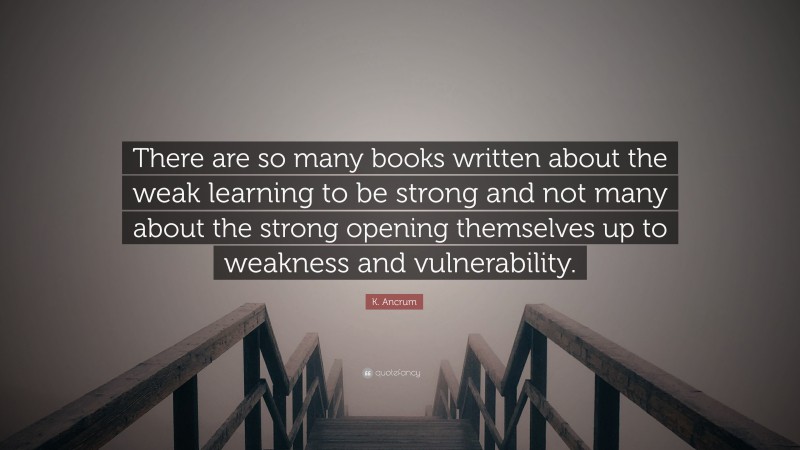 K. Ancrum Quote: “There are so many books written about the weak learning to be strong and not many about the strong opening themselves up to weakness and vulnerability.”