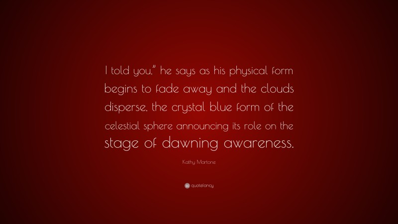 Kathy Martone Quote: “I told you,” he says as his physical form begins to fade away and the clouds disperse, the crystal blue form of the celestial sphere announcing its role on the stage of dawning awareness.”