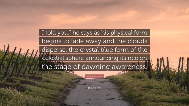 Kathy Martone Quote: “I told you,” he says as his physical form begins to fade away and the clouds disperse, the crystal blue form of the celestial sphere announcing its role on the stage of dawning awareness.”