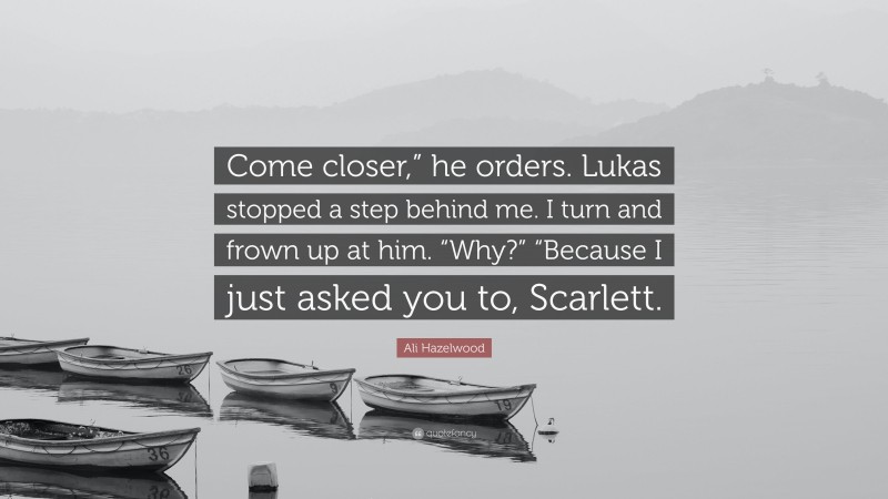 Ali Hazelwood Quote: “Come closer,” he orders. Lukas stopped a step behind me. I turn and frown up at him. “Why?” “Because I just asked you to, Scarlett.”