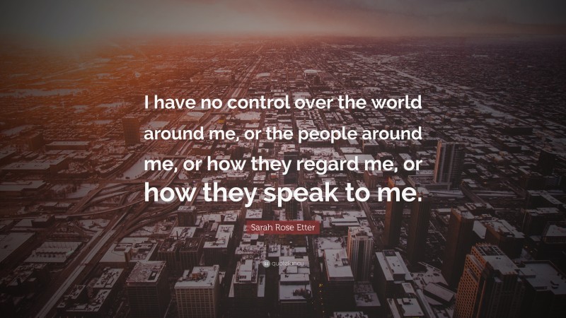 Sarah Rose Etter Quote: “I have no control over the world around me, or the people around me, or how they regard me, or how they speak to me.”