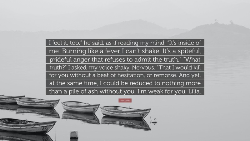 Keri Lake Quote: “I feel it, too,” he said, as if reading my mind. “It’s inside of me. Burning like a fever I can’t shake. It’s a spiteful, prideful anger that refuses to admit the truth.” “What truth?” I asked, my voice shaky. Nervous. “That I would kill for you without a beat of hesitation, or remorse. And yet, at the same time, I could be reduced to nothing more than a pile of ash without you. I’m weak for you, Lilia.”