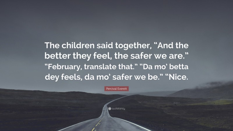 Percival Everett Quote: “The children said together, “And the better they feel, the safer we are.” “February, translate that.” “Da mo’ betta dey feels, da mo’ safer we be.” “Nice.”