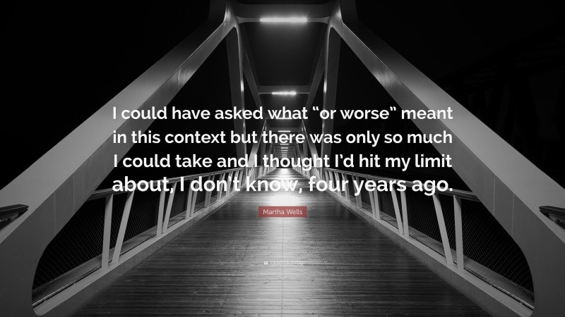 Martha Wells Quote: “I could have asked what “or worse” meant in this context but there was only so much I could take and I thought I’d hit my limit about, I don’t know, four years ago.”