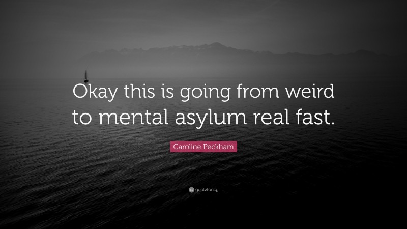 Caroline Peckham Quote: “Okay this is going from weird to mental asylum real fast.”