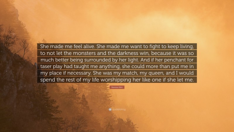 Navessa Allen Quote: “She made me feel alive. She made me want to fight to keep living, to not let the monsters and the darkness win, because it was so much better being surrounded by her light. And if her penchant for taser play had taught me anything, she could more than put me in my place if necessary. She was my match, my queen, and I would spend the rest of my life worshipping her like one if she let me.”