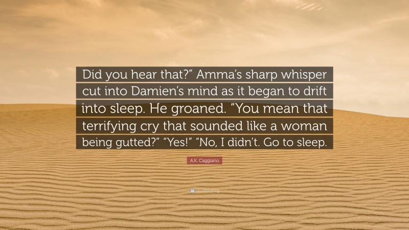 A.K. Caggiano Quote: “Did you hear that?” Amma’s sharp whisper cut into Damien’s mind as it began to drift into sleep. He groaned. “You mean that terrifying cry that sounded like a woman being gutted?” “Yes!” “No, I didn’t. Go to sleep.”