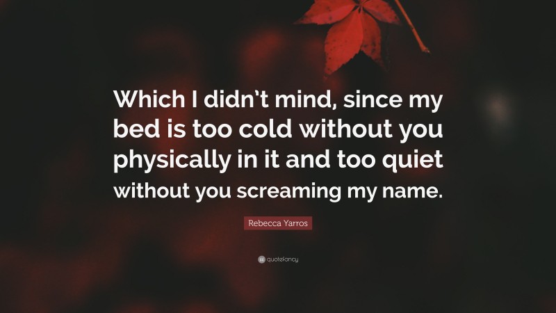 Rebecca Yarros Quote: “Which I didn’t mind, since my bed is too cold without you physically in it and too quiet without you screaming my name.”