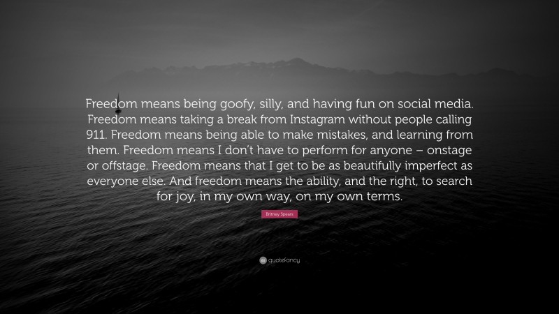 Britney Spears Quote: “Freedom means being goofy, silly, and having fun on social media. Freedom means taking a break from Instagram without people calling 911. Freedom means being able to make mistakes, and learning from them. Freedom means I don’t have to perform for anyone – onstage or offstage. Freedom means that I get to be as beautifully imperfect as everyone else. And freedom means the ability, and the right, to search for joy, in my own way, on my own terms.”