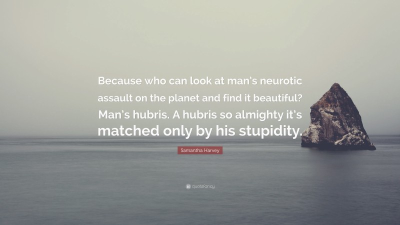 Samantha Harvey Quote: “Because who can look at man’s neurotic assault on the planet and find it beautiful? Man’s hubris. A hubris so almighty it’s matched only by his stupidity.”