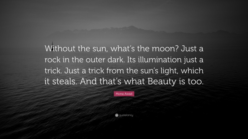 Mona Awad Quote: “Without the sun, what’s the moon? Just a rock in the outer dark. Its illumination just a trick. Just a trick from the sun’s light, which it steals. And that’s what Beauty is too.”