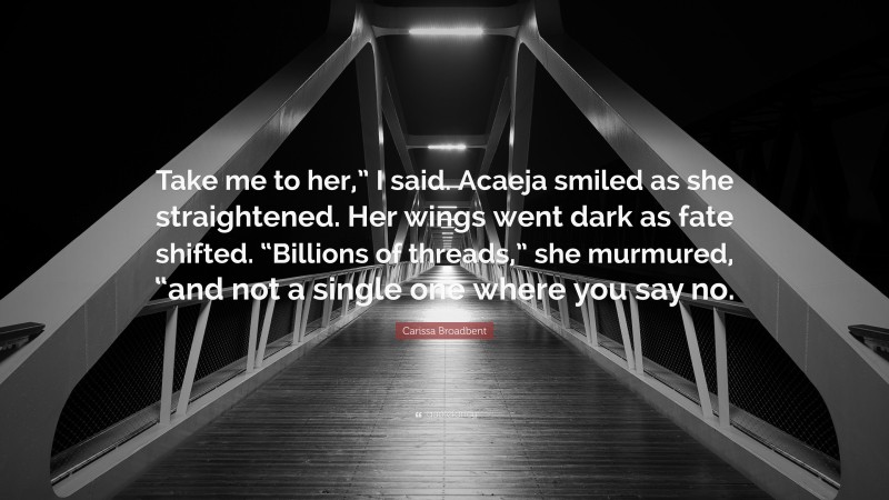 Carissa Broadbent Quote: “Take me to her,” I said. Acaeja smiled as she straightened. Her wings went dark as fate shifted. “Billions of threads,” she murmured, “and not a single one where you say no.”