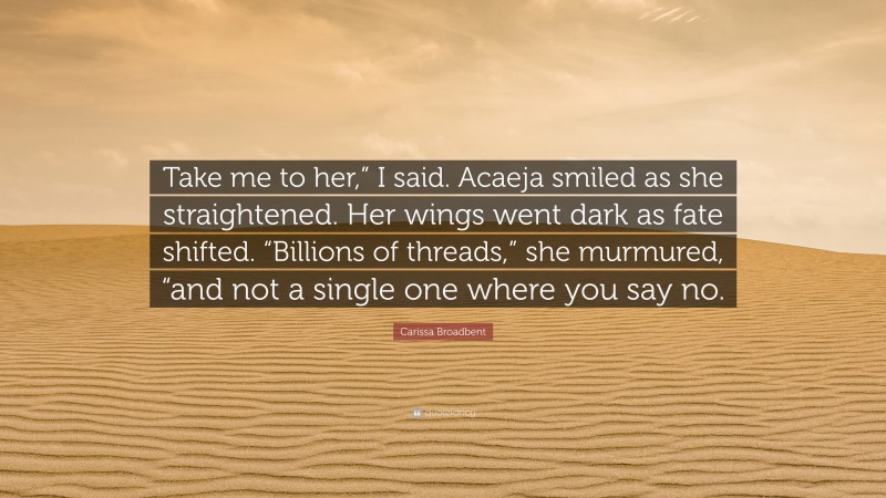 Carissa Broadbent Quote: “Take me to her,” I said. Acaeja smiled as she straightened. Her wings went dark as fate shifted. “Billions of threads,” she murmured, “and not a single one where you say no.”