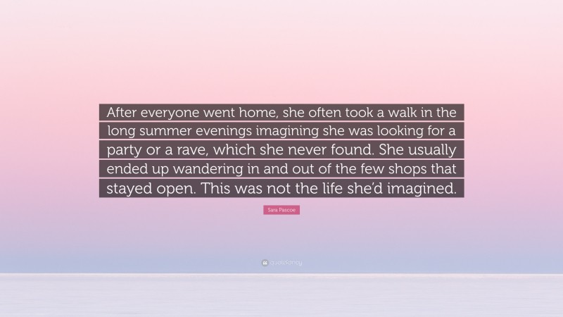 Sara Pascoe Quote: “After everyone went home, she often took a walk in the long summer evenings imagining she was looking for a party or a rave, which she never found. She usually ended up wandering in and out of the few shops that stayed open. This was not the life she’d imagined.”