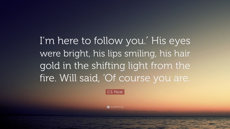 C.S. Pacat Quote: “I’m here to follow you.′ His eyes were bright, his lips smiling, his hair gold in the shifting light from the fire. Will said, ‘Of course you are.”