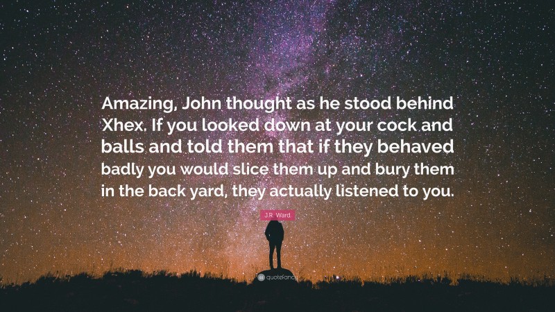 J.R. Ward Quote: “Amazing, John thought as he stood behind Xhex. If you looked down at your cock and balls and told them that if they behaved badly you would slice them up and bury them in the back yard, they actually listened to you.”