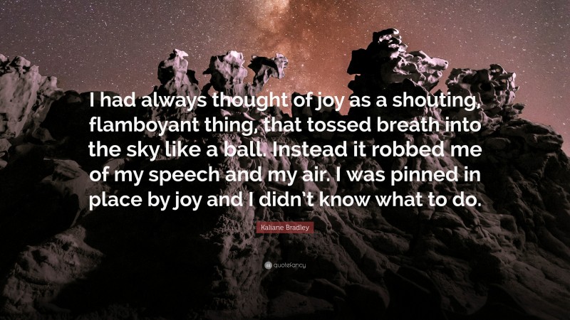 Kaliane Bradley Quote: “I had always thought of joy as a shouting, flamboyant thing, that tossed breath into the sky like a ball. Instead it robbed me of my speech and my air. I was pinned in place by joy and I didn’t know what to do.”