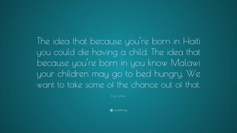 Paul Farmer Quote: “The idea that because you’re born in Haiti you could die having a child. The idea that because you’re born in you know Malawi your children may go to bed hungry. We want to take some of the chance out of that.”