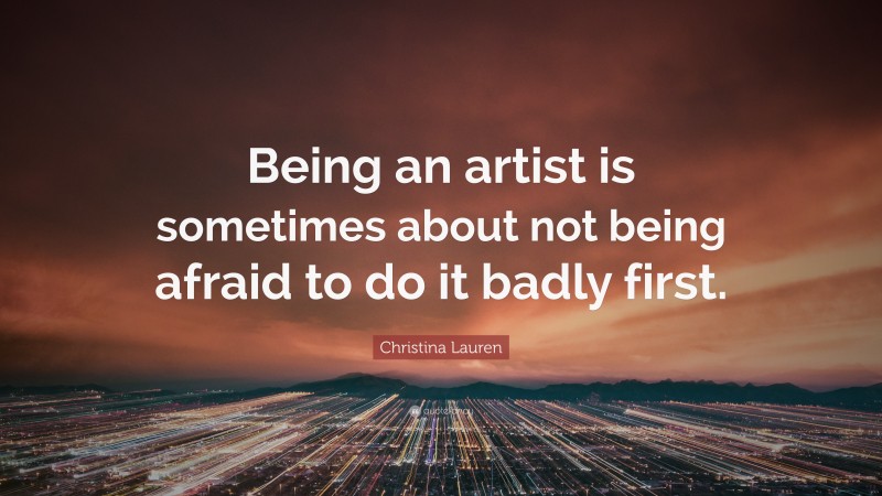 Christina Lauren Quote: “Being an artist is sometimes about not being afraid to do it badly first.”