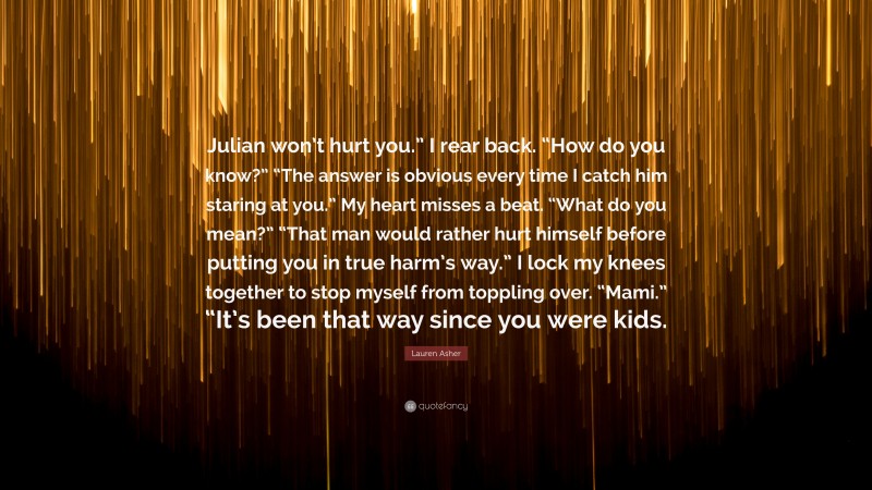 Lauren Asher Quote: “Julian won’t hurt you.” I rear back. “How do you know?” “The answer is obvious every time I catch him staring at you.” My heart misses a beat. “What do you mean?” “That man would rather hurt himself before putting you in true harm’s way.” I lock my knees together to stop myself from toppling over. “Mami.” “It’s been that way since you were kids.”