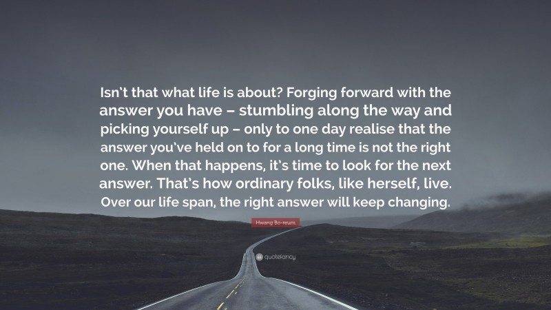 Hwang Bo-reum Quote: “Isn’t that what life is about? Forging forward with the answer you have – stumbling along the way and picking yourself up – only to one day realise that the answer you’ve held on to for a long time is not the right one. When that happens, it’s time to look for the next answer. That’s how ordinary folks, like herself, live. Over our life span, the right answer will keep changing.”