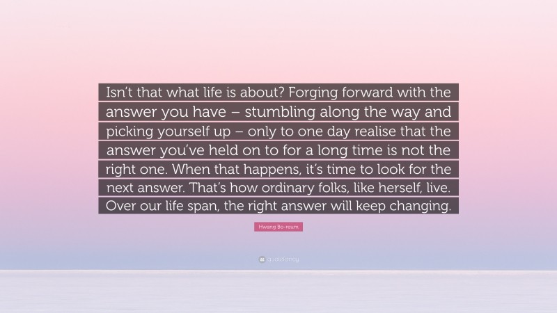 Hwang Bo-reum Quote: “Isn’t that what life is about? Forging forward with the answer you have – stumbling along the way and picking yourself up – only to one day realise that the answer you’ve held on to for a long time is not the right one. When that happens, it’s time to look for the next answer. That’s how ordinary folks, like herself, live. Over our life span, the right answer will keep changing.”