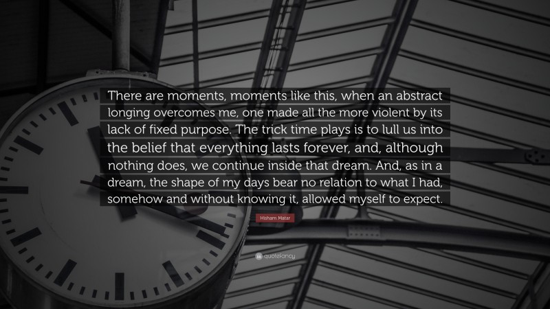 Hisham Matar Quote: “There are moments, moments like this, when an abstract longing overcomes me, one made all the more violent by its lack of fixed purpose. The trick time plays is to lull us into the belief that everything lasts forever, and, although nothing does, we continue inside that dream. And, as in a dream, the shape of my days bear no relation to what I had, somehow and without knowing it, allowed myself to expect.”