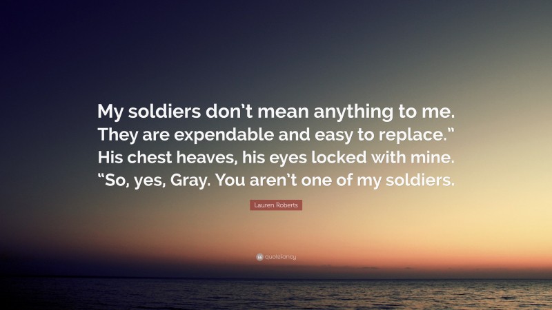 Lauren Roberts Quote: “My soldiers don’t mean anything to me. They are expendable and easy to replace.” His chest heaves, his eyes locked with mine. “So, yes, Gray. You aren’t one of my soldiers.”