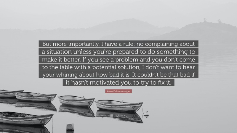 Arnold Schwarzenegger Quote: “But more importantly, I have a rule: no complaining about a situation unless you’re prepared to do something to make it better. If you see a problem and you don’t come to the table with a potential solution, I don’t want to hear your whining about how bad it is. It couldn’t be that bad if it hasn’t motivated you to try to fix it.”
