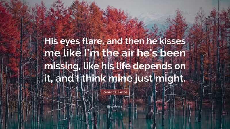 Rebecca Yarros Quote: “His eyes flare, and then he kisses me like I’m the air he’s been missing, like his life depends on it, and I think mine just might.”