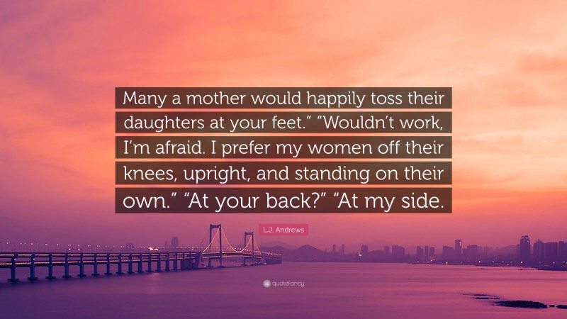 L.J. Andrews Quote: “Many a mother would happily toss their daughters at your feet.” “Wouldn’t work, I’m afraid. I prefer my women off their knees, upright, and standing on their own.” “At your back?” “At my side.”