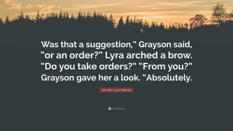 Jennifer Lynn Barnes Quote: “Was that a suggestion,” Grayson said, “or an order?” Lyra arched a brow. “Do you take orders?” “From you?” Grayson gave her a look. “Absolutely.”
