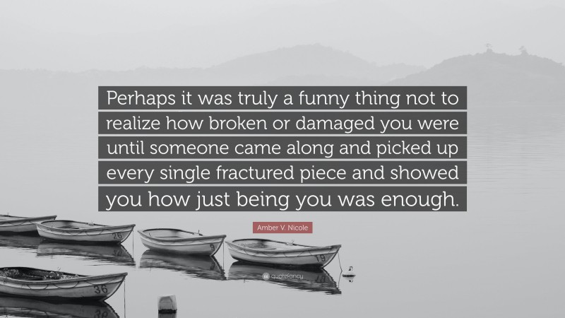 Amber V. Nicole Quote: “Perhaps it was truly a funny thing not to realize how broken or damaged you were until someone came along and picked up every single fractured piece and showed you how just being you was enough.”