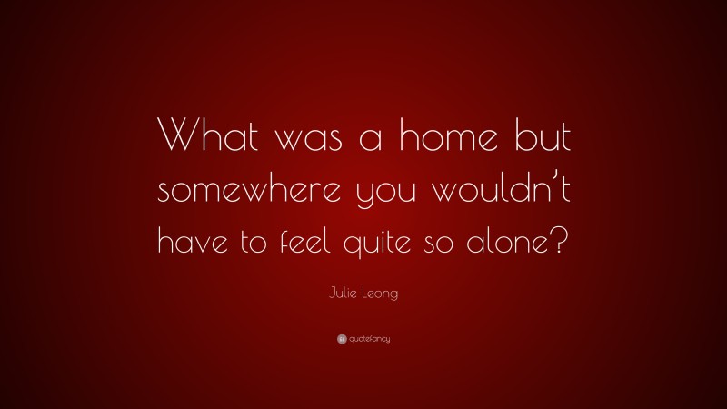 Julie Leong Quote: “What was a home but somewhere you wouldn’t have to feel quite so alone?”