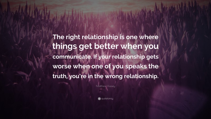 Matthew Hussey Quote: “The right relationship is one where things get better when you communicate. If your relationship gets worse when one of you speaks the truth, you’re in the wrong relationship.”