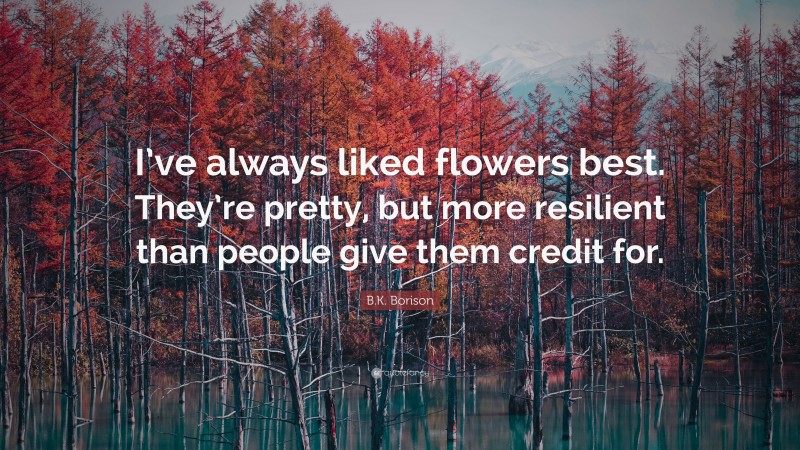 B.K. Borison Quote: “I’ve always liked flowers best. They’re pretty, but more resilient than people give them credit for.”