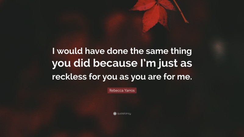 Rebecca Yarros Quote: “I would have done the same thing you did because I’m just as reckless for you as you are for me.”