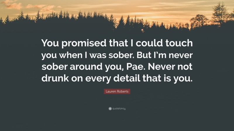 Lauren Roberts Quote: “You promised that I could touch you when I was sober. But I’m never sober around you, Pae. Never not drunk on every detail that is you.”
