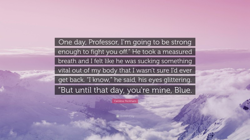 Caroline Peckham Quote: “One day, Professor, I’m going to be strong enough to fight you off.” He took a measured breath and I felt like he was sucking something vital out of my body that I wasn’t sure I’d ever get back. “I know,” he said, his eyes glittering. “But until that day, you’re mine, Blue.”