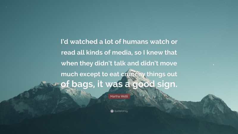 Martha Wells Quote: “I’d watched a lot of humans watch or read all kinds of media, so I knew that when they didn’t talk and didn’t move much except to eat crunchy things out of bags, it was a good sign.”