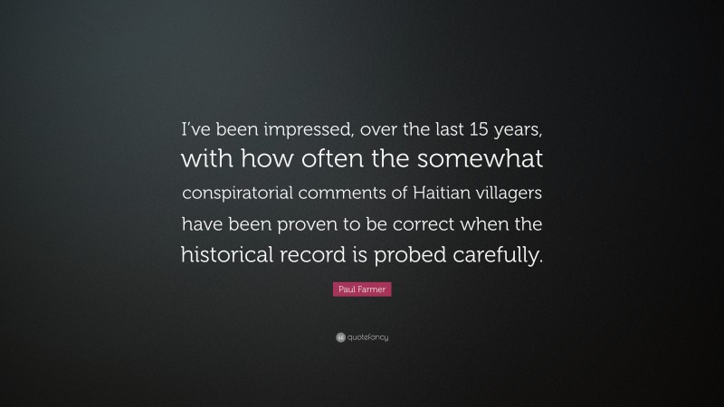 Paul Farmer Quote: “I’ve been impressed, over the last 15 years, with how often the somewhat conspiratorial comments of Haitian villagers have been proven to be correct when the historical record is probed carefully.”