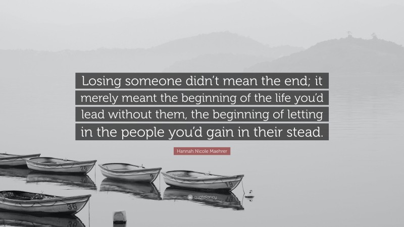 Hannah Nicole Maehrer Quote: “Losing someone didn’t mean the end; it merely meant the beginning of the life you’d lead without them, the beginning of letting in the people you’d gain in their stead.”
