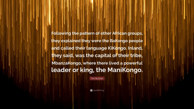 Tim Butcher Quote: “Following the pattern of other African groups, they explained they were the BaKongo people and called their language KiKongo. Inland, they said, was the capital of their tribe, MbanzaKongo, where there lived a powerful leader or king, the ManiKongo.”