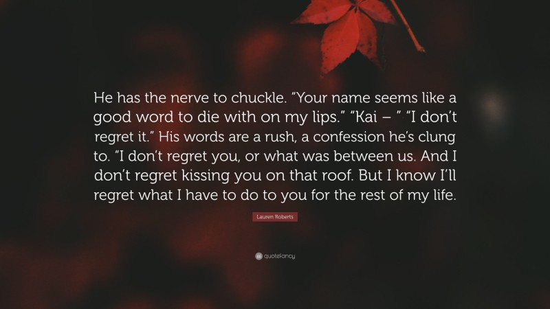 Lauren Roberts Quote: “He has the nerve to chuckle. “Your name seems like a good word to die with on my lips.” “Kai – ” “I don’t regret it.” His words are a rush, a confession he’s clung to. “I don’t regret you, or what was between us. And I don’t regret kissing you on that roof. But I know I’ll regret what I have to do to you for the rest of my life.”