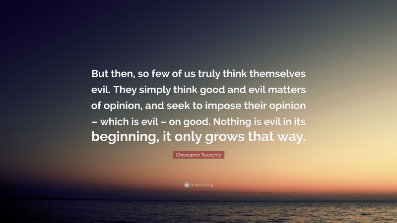 Christopher Ruocchio Quote: “But then, so few of us truly think themselves evil. They simply think good and evil matters of opinion, and seek to impose their opinion – which is evil – on good. Nothing is evil in its beginning, it only grows that way.”