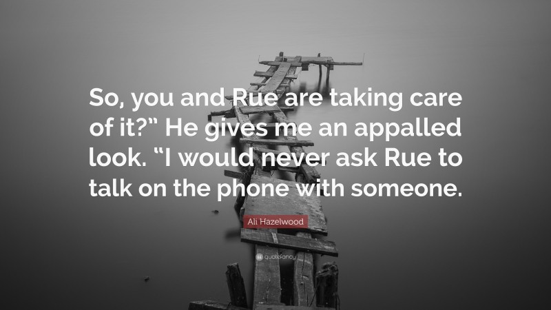 Ali Hazelwood Quote: “So, you and Rue are taking care of it?” He gives me an appalled look. “I would never ask Rue to talk on the phone with someone.”