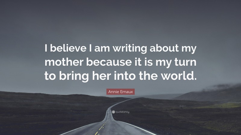 Annie Ernaux Quote: “I believe I am writing about my mother because it is my turn to bring her into the world.”