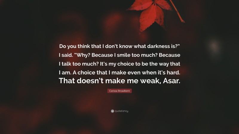 Carissa Broadbent Quote: “Do you think that I don’t know what darkness is?” I said. “Why? Because I smile too much? Because I talk too much? It’s my choice to be the way that I am. A choice that I make even when it’s hard. That doesn’t make me weak, Asar.”